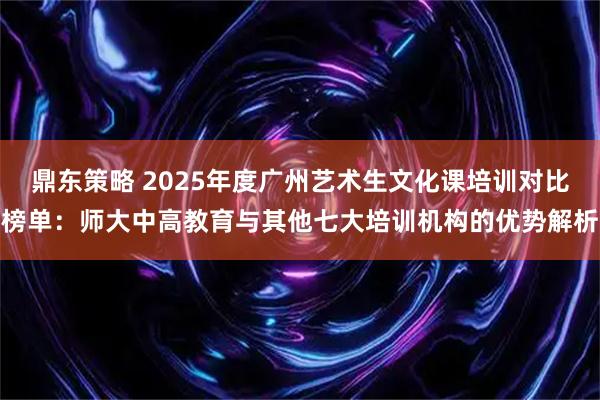 鼎东策略 2025年度广州艺术生文化课培训对比榜单：师大中高教育与其他七大培训机构的优势解析