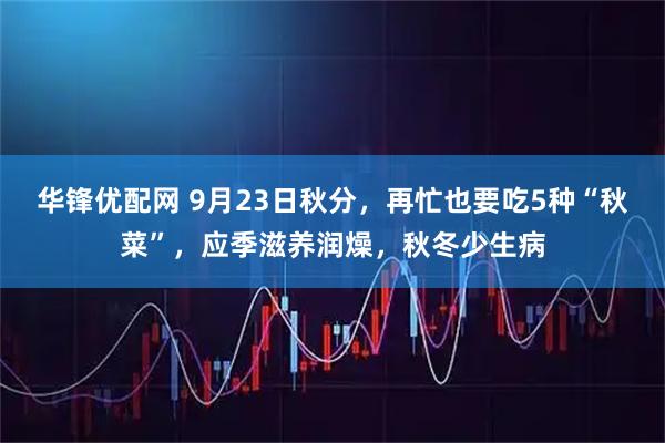 华锋优配网 9月23日秋分，再忙也要吃5种“秋菜”，应季滋养润燥，秋冬少生病