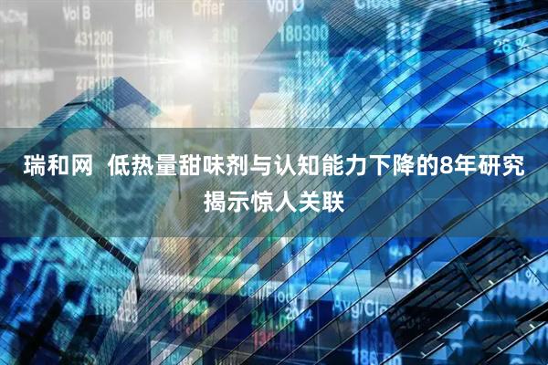 瑞和网  低热量甜味剂与认知能力下降的8年研究揭示惊人关联