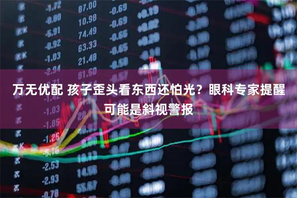 万无优配 孩子歪头看东西还怕光？眼科专家提醒可能是斜视警报