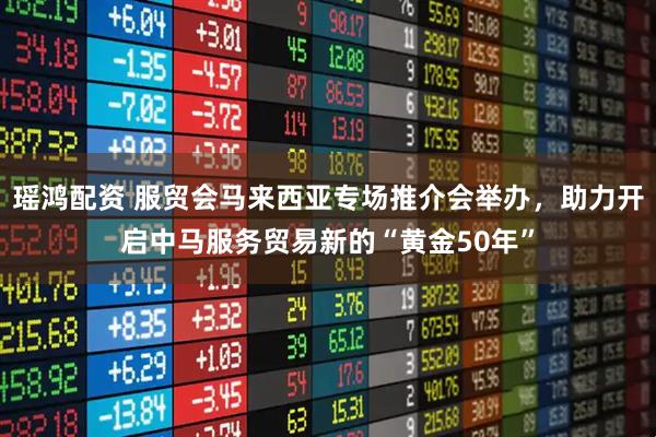 瑶鸿配资 服贸会马来西亚专场推介会举办，助力开启中马服务贸易新的“黄金50年”