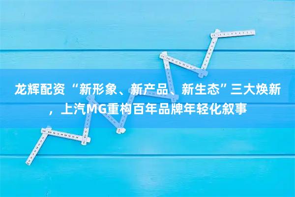 龙辉配资 “新形象、新产品、新生态”三大焕新，上汽MG重构百年品牌年轻化叙事