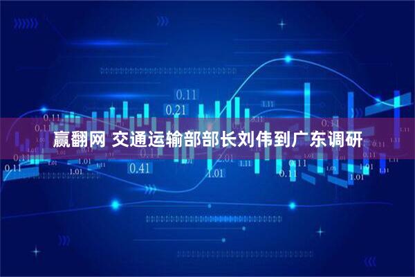 赢翻网 交通运输部部长刘伟到广东调研