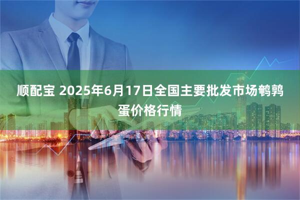 顺配宝 2025年6月17日全国主要批发市场鹌鹑蛋价格行情