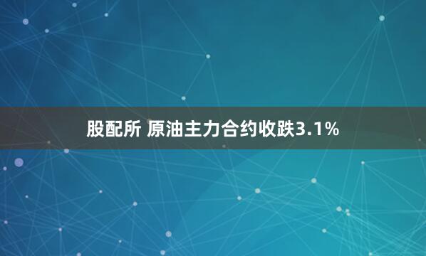 股配所 原油主力合约收跌3.1%