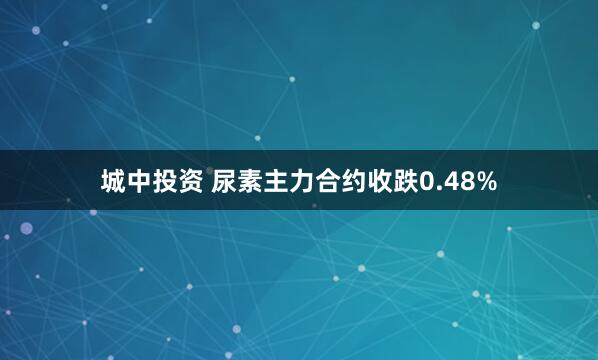 城中投资 尿素主力合约收跌0.48%