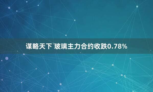 谋略天下 玻璃主力合约收跌0.78%