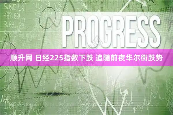 顺升网 日经225指数下跌 追随前夜华尔街跌势