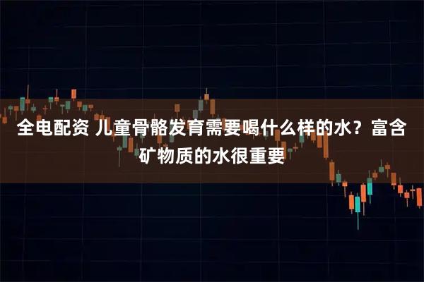 全电配资 儿童骨骼发育需要喝什么样的水？富含矿物质的水很重要