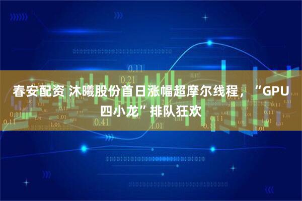 春安配资 沐曦股份首日涨幅超摩尔线程，“GPU四小龙”排队狂欢