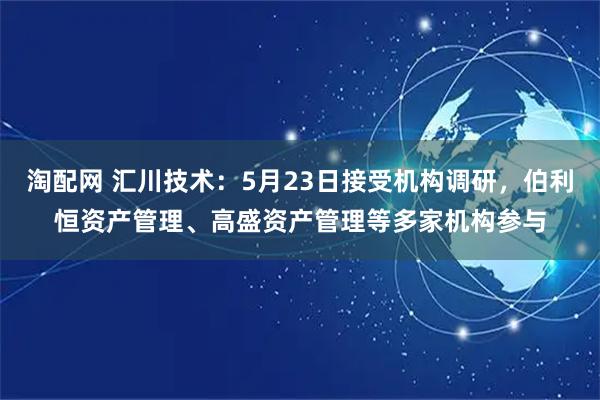 淘配网 汇川技术：5月23日接受机构调研，伯利恒资产管理、高盛资产管理等多家机构参与