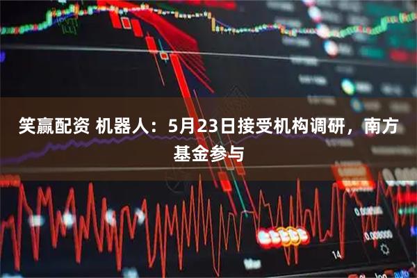 笑赢配资 机器人：5月23日接受机构调研，南方基金参与