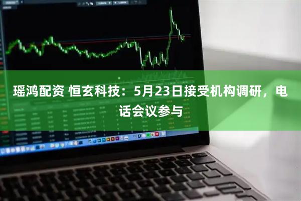 瑶鸿配资 恒玄科技：5月23日接受机构调研，电话会议参与