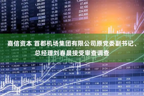 嘉信资本 首都机场集团有限公司原党委副书记、总经理刘春晨接受审查调查