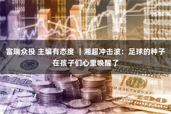 富瑞众投 主编有态度 ｜湘超冲击波：足球的种子在孩子们心里唤醒了