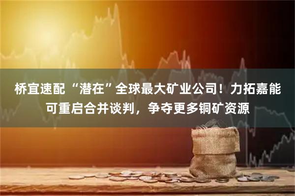 桥宜速配 “潜在”全球最大矿业公司！力拓嘉能可重启合并谈判，争夺更多铜矿资源