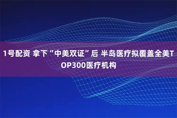 1号配资 拿下“中美双证”后 半岛医疗拟覆盖全美TOP300医疗机构