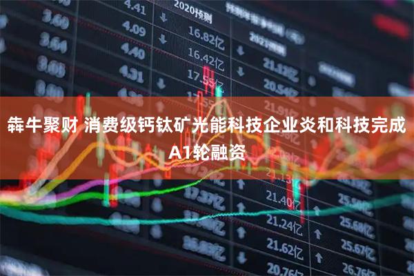 犇牛聚财 消费级钙钛矿光能科技企业炎和科技完成A1轮融资