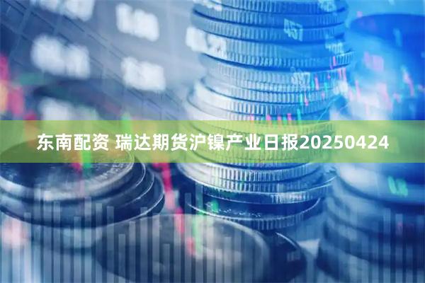 东南配资 瑞达期货沪镍产业日报20250424