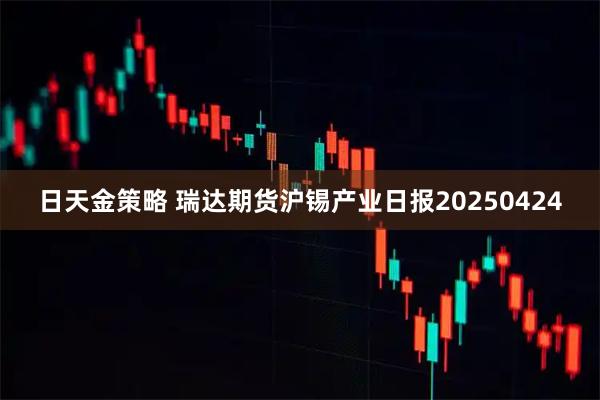 日天金策略 瑞达期货沪锡产业日报20250424