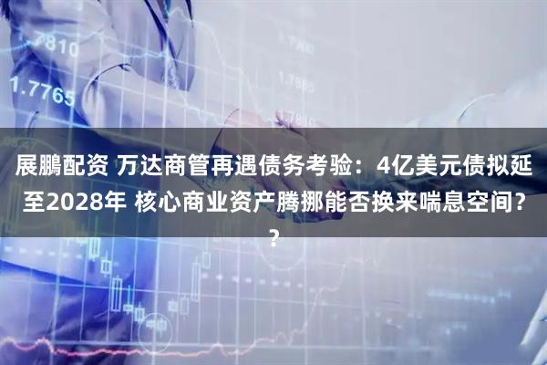 展鵬配资 万达商管再遇债务考验：4亿美元债拟延至2028年 核心商业资产腾挪能否换来喘息空间？
