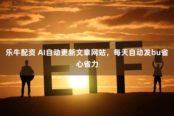乐牛配资 AI自动更新文章网站，每天自动发bu省心省力