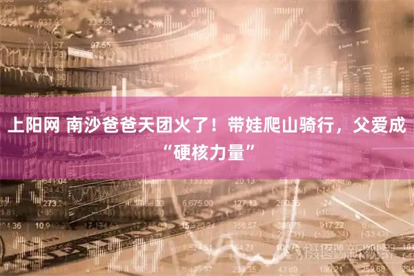 上阳网 南沙爸爸天团火了！带娃爬山骑行，父爱成“硬核力量”