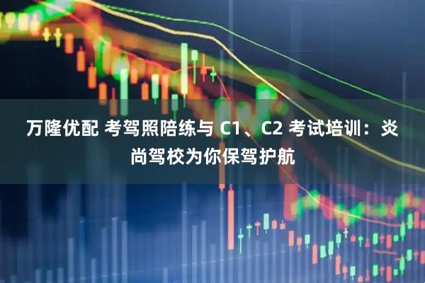 万隆优配 考驾照陪练与 C1、C2 考试培训：炎尚驾校为你保驾护航
