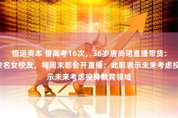 恒运资本 曾高考16次，36岁唐尚珺直播带货：团队成员为2名女校友，每周末都会开直播；此前表示未来考虑投身教育领域