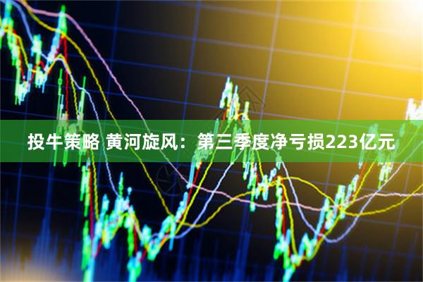 投牛策略 黄河旋风：第三季度净亏损223亿元